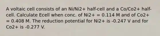 A voltaic cell consists of an Ni/Ni2+ half-cell and a Co/Co2+ half-cell. Calculate Ecell when conc. of Ni2+ = 0.114 M and of Co2+ = 0.408 M. The reduction potential for Ni2+ is -0.247 V and for Co2+ is -0.277 V.