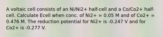 A voltaic cell consists of an Ni/Ni2+ half-cell and a Co/Co2+ half-cell. Calculate Ecell when conc. of Ni2+ = 0.05 M and of Co2+ = 0.476 M. The reduction potential for Ni2+ is -0.247 V and for Co2+ is -0.277 V.