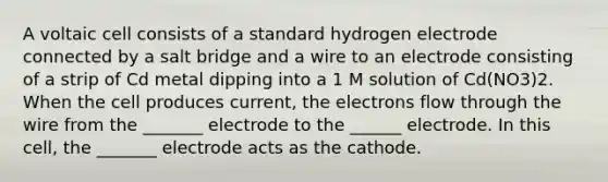 A voltaic cell consists of a standard hydrogen electrode connected by a salt bridge and a wire to an electrode consisting of a strip of Cd metal dipping into a 1 M solution of Cd(NO3)2. When the cell produces current, the electrons flow through the wire from the _______ electrode to the ______ electrode. In this cell, the _______ electrode acts as the cathode.