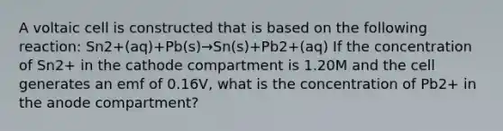 A voltaic cell is constructed that is based on the following reaction: Sn2+(aq)+Pb(s)→Sn(s)+Pb2+(aq) If the concentration of Sn2+ in the cathode compartment is 1.20M and the cell generates an emf of 0.16V, what is the concentration of Pb2+ in the anode compartment?