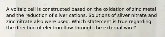 A voltaic cell is constructed based on the oxidation of zinc metal and the reduction of silver cations. Solutions of silver nitrate and zinc nitrate also were used. Which statement is true regarding the direction of electron flow through the external wire?