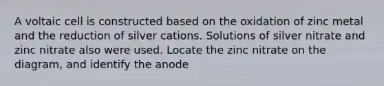 A voltaic cell is constructed based on the oxidation of zinc metal and the reduction of silver cations. Solutions of silver nitrate and zinc nitrate also were used. Locate the zinc nitrate on the diagram, and identify the anode