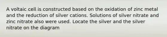 A voltaic cell is constructed based on the oxidation of zinc metal and the reduction of silver cations. Solutions of silver nitrate and zinc nitrate also were used. Locate the silver and the silver nitrate on the diagram