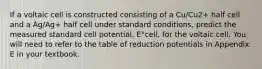 If a voltaic cell is constructed consisting of a Cu/Cu2+ half cell and a Ag/Ag+ half cell under standard conditions, predict the measured standard cell potential, E°cell, for the voltaic cell. You will need to refer to the table of reduction potentials in Appendix E in your textbook.