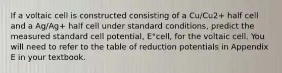 If a voltaic cell is constructed consisting of a Cu/Cu2+ half cell and a Ag/Ag+ half cell under standard conditions, predict the measured standard cell potential, E°cell, for the voltaic cell. You will need to refer to the table of reduction potentials in Appendix E in your textbook.