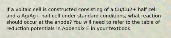 If a voltaic cell is constructed consisting of a Cu/Cu2+ half cell and a Ag/Ag+ half cell under standard conditions, what reaction should occur at the anode? You will need to refer to the table of reduction potentials in Appendix E in your textbook.