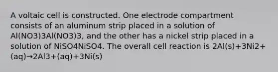 A voltaic cell is constructed. One electrode compartment consists of an aluminum strip placed in a solution of Al(NO3)3Al(NO3)3, and the other has a nickel strip placed in a solution of NiSO4NiSO4. The overall cell reaction is 2Al(s)+3Ni2+(aq)→2Al3+(aq)+3Ni(s)