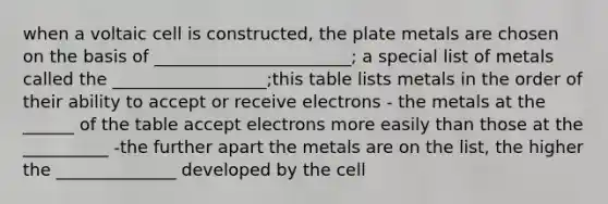 when a voltaic cell is constructed, the plate metals are chosen on the basis of _______________________; a special list of metals called the __________________;this table lists metals in the order of their ability to accept or receive electrons - the metals at the ______ of the table accept electrons more easily than those at the __________ -the further apart the metals are on the list, the higher the ______________ developed by the cell