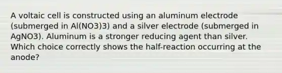 A voltaic cell is constructed using an aluminum electrode (submerged in Al(NO3)3) and a silver electrode (submerged in AgNO3). Aluminum is a stronger reducing agent than silver. Which choice correctly shows the half-reaction occurring at the anode?