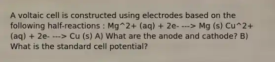 A voltaic cell is constructed using electrodes based on the following half-reactions : Mg^2+ (aq) + 2e- ---> Mg (s) Cu^2+ (aq) + 2e- ---> Cu (s) A) What are the anode and cathode? B) What is the standard cell potential?