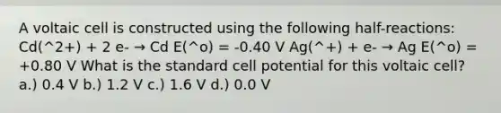 A voltaic cell is constructed using the following half-reactions: Cd(^2+) + 2 e- → Cd E(^o) = -0.40 V Ag(^+) + e- → Ag E(^o) = +0.80 V What is the standard cell potential for this voltaic cell? a.) 0.4 V b.) 1.2 V c.) 1.6 V d.) 0.0 V