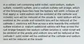 In a voltaic cell containing solid nickel, solid sodium, sodium sulfate, nickel(II) sulfate, and a sodium sulfate salt bridge, which of the following describes how the battery will work: (choose all that apply) a. solid sodium will be oxidized at the cathode and nickel(II) ions will be reduced at the anode b. solid sodium will be oxidized at the anode and nickel(II) ions will be reduced at the cathode c. electrons will flow across a wire towards the nickel(II) sulfate solution d. sodium additional cations will flow across the salt bridge towards the sodium sulfate solution e. solid nickel will be oxidized at the anode and sodium ions will be reduced at the cathode f. solid nickel will be oxidized at the cathode and sodium ions will be reduced at the anode