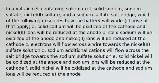 In a voltaic cell containing solid nickel, solid sodium, sodium sulfate, nickel(II) sulfate, and a sodium sulfate salt bridge, which of the following describes how the battery will work: (choose all that apply) a. solid sodium will be oxidized at the cathode and nickel(II) ions will be reduced at the anode b. solid sodium will be oxidized at the anode and nickel(II) ions will be reduced at the cathode c. electrons will flow across a wire towards the nickel(II) sulfate solution d. sodium additional cations will flow across the salt bridge towards the sodium sulfate solution e. solid nickel will be oxidized at the anode and sodium ions will be reduced at the cathode f. solid nickel will be oxidized at the cathode and sodium ions will be reduced at the anode