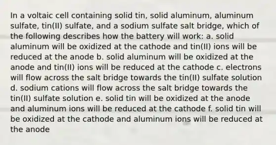 In a voltaic cell containing solid tin, solid aluminum, aluminum sulfate, tin(II) sulfate, and a sodium sulfate salt bridge, which of the following describes how the battery will work: a. solid aluminum will be oxidized at the cathode and tin(II) ions will be reduced at the anode b. solid aluminum will be oxidized at the anode and tin(II) ions will be reduced at the cathode c. electrons will flow across the salt bridge towards the tin(II) sulfate solution d. sodium cations will flow across the salt bridge towards the tin(II) sulfate solution e. solid tin will be oxidized at the anode and aluminum ions will be reduced at the cathode f. solid tin will be oxidized at the cathode and aluminum ions will be reduced at the anode