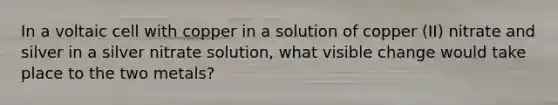 In a voltaic cell with copper in a solution of copper (II) nitrate and silver in a silver nitrate solution, what visible change would take place to the two metals?