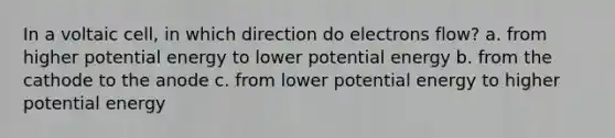 In a voltaic cell, in which direction do electrons flow? a. from higher potential energy to lower potential energy b. from the cathode to the anode c. from lower potential energy to higher potential energy