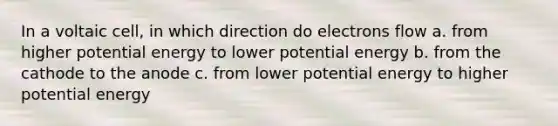 In a voltaic cell, in which direction do electrons flow a. from higher potential energy to lower potential energy b. from the cathode to the anode c. from lower potential energy to higher potential energy