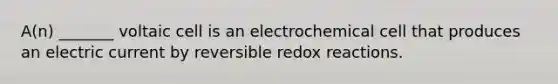 A(n) _______ voltaic cell is an electrochemical cell that produces an electric current by reversible redox reactions.