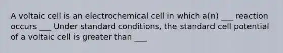 A voltaic cell is an electrochemical cell in which a(n) ___ reaction occurs ___ Under standard conditions, the standard cell potential of a voltaic cell is <a href='https://www.questionai.com/knowledge/ktgHnBD4o3-greater-than' class='anchor-knowledge'>greater than</a> ___