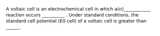 A voltaic cell is an electrochemical cell in which a(n)____________ reaction occurs __________ . Under standard conditions, the standard cell potential (E0 cell) of a voltaic cell is <a href='https://www.questionai.com/knowledge/ktgHnBD4o3-greater-than' class='anchor-knowledge'>greater than</a> ______.