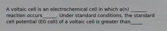 A voltaic cell is an electrochemical cell in which a(n) _______ reaction occurs______. Under standard conditions, the standard cell potential (E0 cell) of a voltaic cell is greater than_____