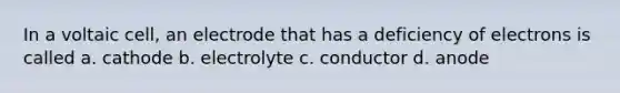 In a voltaic cell, an electrode that has a deficiency of electrons is called a. cathode b. electrolyte c. conductor d. anode