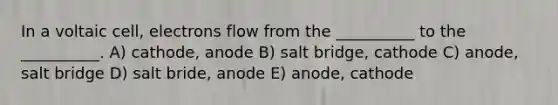 In a voltaic cell, electrons flow from the __________ to the __________. A) cathode, anode B) salt bridge, cathode C) anode, salt bridge D) salt bride, anode E) anode, cathode