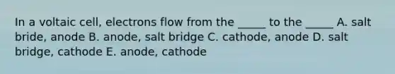 In a voltaic cell, electrons flow from the _____ to the _____ A. salt bride, anode B. anode, salt bridge C. cathode, anode D. salt bridge, cathode E. anode, cathode