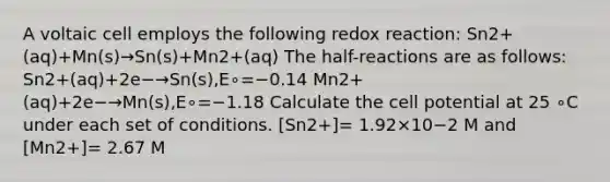 A voltaic cell employs the following redox reaction: Sn2+(aq)+Mn(s)→Sn(s)+Mn2+(aq) The half-reactions are as follows: Sn2+(aq)+2e−→Sn(s),E∘=−0.14 Mn2+(aq)+2e−→Mn(s),E∘=−1.18 Calculate the cell potential at 25 ∘C under each set of conditions. [Sn2+]= 1.92×10−2 M and [Mn2+]= 2.67 M