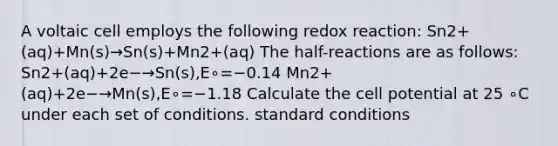 A voltaic cell employs the following redox reaction: Sn2+(aq)+Mn(s)→Sn(s)+Mn2+(aq) The half-reactions are as follows: Sn2+(aq)+2e−→Sn(s),E∘=−0.14 Mn2+(aq)+2e−→Mn(s),E∘=−1.18 Calculate the cell potential at 25 ∘C under each set of conditions. standard conditions