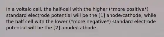 In a voltaic cell, the half-cell with the higher (*more positive*) standard electrode potential will be the [1] anode/cathode, while the half-cell with the lower (*more negative*) standard electrode potential will be the [2] anode/cathode.