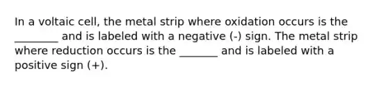 In a voltaic cell, the metal strip where oxidation occurs is the ________ and is labeled with a negative (-) sign. The metal strip where reduction occurs is the _______ and is labeled with a positive sign (+).