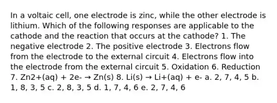 In a voltaic cell, one electrode is zinc, while the other electrode is lithium. Which of the following responses are applicable to the cathode and the reaction that occurs at the cathode? 1. The negative electrode 2. The positive electrode 3. Electrons flow from the electrode to the external circuit 4. Electrons flow into the electrode from the external circuit 5. Oxidation 6. Reduction 7. Zn2+(aq) + 2e- → Zn(s) 8. Li(s) → Li+(aq) + e- a. 2, 7, 4, 5 b. 1, 8, 3, 5 c. 2, 8, 3, 5 d. 1, 7, 4, 6 e. 2, 7, 4, 6