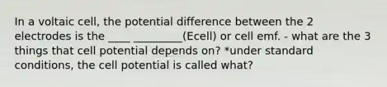 In a voltaic cell, the potential difference between the 2 electrodes is the ____ _________(Ecell) or cell emf. - what are the 3 things that cell potential depends on? *under standard conditions, the cell potential is called what?