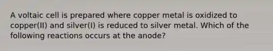 A voltaic cell is prepared where copper metal is oxidized to copper(II) and silver(I) is reduced to silver metal. Which of the following reactions occurs at the anode?