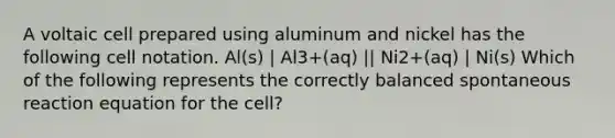 A voltaic cell prepared using aluminum and nickel has the following cell notation. Al(s) | Al3+(aq) || Ni2+(aq) | Ni(s) Which of the following represents the correctly balanced spontaneous reaction equation for the cell?