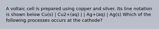 A voltaic cell is prepared using copper and silver. Its line notation is shown below Cu(s) | Cu2+(aq) | | Ag+(aq) | Ag(s) Which of the following processes occurs at the cathode?