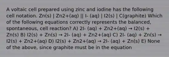 A voltaic cell prepared using zinc and iodine has the following cell notation. Zn(s) | Zn2+(aq) || I- (aq) | I2(s) | C(graphite) Which of the following equations correctly represents the balanced, spontaneous, cell reaction? A) 2I- (aq) + Zn2+(aq) → I2(s) + Zn(s) B) I2(s) + Zn(s) → 2I- (aq) + Zn2+(aq) C) 2I- (aq) + Zn(s) → I2(s) + Zn2+(aq) D) I2(s) + Zn2+(aq) → 2I- (aq) + Zn(s) E) None of the above, since graphite must be in the equation