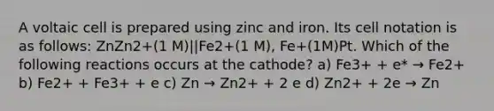 A voltaic cell is prepared using zinc and iron. Its cell notation is as follows: ZnZn2+(1 M)||Fe2+(1 M), Fe+(1M)Pt. Which of the following reactions occurs at the cathode? a) Fe3+ + e* → Fe2+ b) Fe2+ + Fe3+ + e c) Zn → Zn2+ + 2 e d) Zn2+ + 2e → Zn