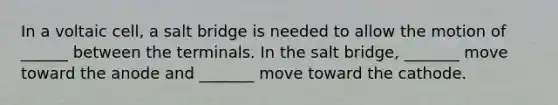 In a voltaic cell, a salt bridge is needed to allow the motion of ______ between the terminals. In the salt bridge, _______ move toward the anode and _______ move toward the cathode.