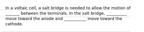 In a voltaic cell, a salt bridge is needed to allow the motion of _______ between the terminals. In the salt bridge, __________ move toward the anode and ___________ move toward the cathode.