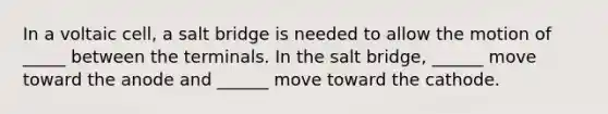 In a voltaic cell, a salt bridge is needed to allow the motion of _____ between the terminals. In the salt bridge, ______ move toward the anode and ______ move toward the cathode.