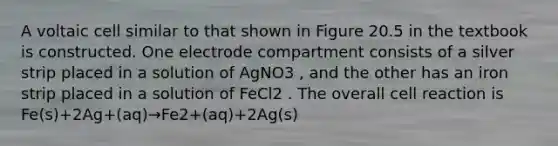 A voltaic cell similar to that shown in Figure 20.5 in the textbook is constructed. One electrode compartment consists of a silver strip placed in a solution of AgNO3 , and the other has an iron strip placed in a solution of FeCl2 . The overall cell reaction is Fe(s)+2Ag+(aq)→Fe2+(aq)+2Ag(s)