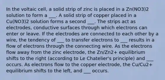 In the voltaic cell, a solid strip of zinc is placed in a Zn(NO3)2 solution to form a ___. A solid strip of copper placed in a Cu(NO3)2 solution forms a second ___. The strips act as electrodes, conductive surfaces through which electrons can enter or leave. If the electrodes are connected to each other by a wire, the tendency of ___ to transfer electrons to ___ results in a flow of electrons through the connecting wire. As the electrons flow away from the zinc electrode, the Zn/Zn2+ equilibrium shifts to the right (according to Le Chatelier's principle) and ___ occurs. As electrons flow to the copper electrode, the Cu/Cu2+ equilibrium shifts to the left, and ___ occurs.