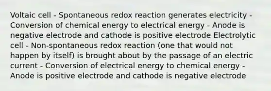 Voltaic cell - Spontaneous redox reaction generates electricity - Conversion of chemical energy to electrical energy - Anode is negative electrode and cathode is positive electrode Electrolytic cell - Non-spontaneous redox reaction (one that would not happen by itself) is brought about by the passage of an electric current - Conversion of electrical energy to chemical energy - Anode is positive electrode and cathode is negative electrode