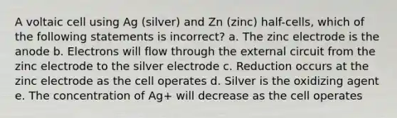 A voltaic cell using Ag (silver) and Zn (zinc) half-cells, which of the following statements is incorrect? a. The zinc electrode is the anode b. Electrons will flow through the external circuit from the zinc electrode to the silver electrode c. Reduction occurs at the zinc electrode as the cell operates d. Silver is the oxidizing agent e. The concentration of Ag+ will decrease as the cell operates