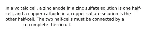 In a voltaic cell, a zinc anode in a zinc sulfate solution is one half-cell, and a copper cathode in a copper sulfate solution is the other half-cell. The two half-cells must be connected by a ________ to complete the circuit.