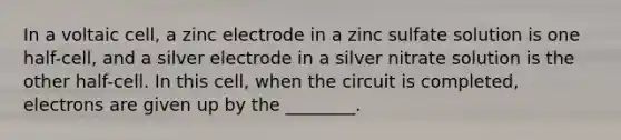 In a voltaic cell, a zinc electrode in a zinc sulfate solution is one half-cell, and a silver electrode in a silver nitrate solution is the other half-cell. In this cell, when the circuit is completed, electrons are given up by the ________.