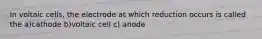 In voltaic cells, the electrode at which reduction occurs is called the a)cathode b)voltaic cell c) anode