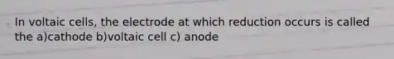 In voltaic cells, the electrode at which reduction occurs is called the a)cathode b)voltaic cell c) anode